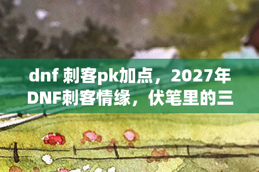 dnf 刺客pk加点,2027年DNF刺客情缘,伏笔里的三年之约,鼻子一酸才懂孤独 dnf 刺客pk加点,2027年DNF刺客情缘,伏笔里的三年之约,鼻子一酸才懂孤独