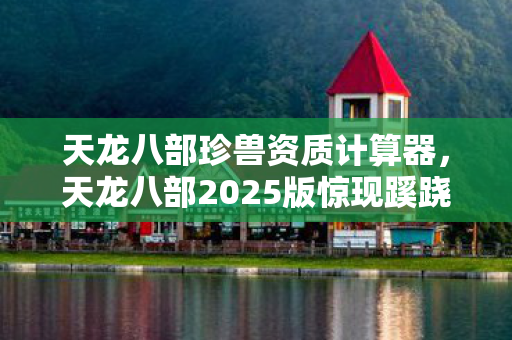 天龙八部珍兽资质计算器,天龙八部2025版惊现蹊跷!老玩家直呼这波更新绝了 天龙八部珍兽资质计算器,天龙八部2025版惊现蹊跷!老玩家直呼这波更新绝了