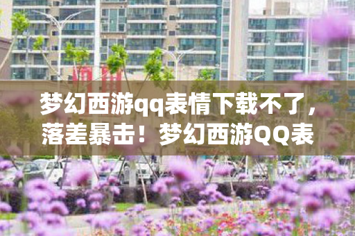 梦幻西游qq表情下载不了,落差暴击!梦幻西游QQ表情真相,笑着下载,哭着发现青春是张过期彩票 梦幻西游qq表情下载不了,落差暴击!梦幻西游QQ表情真相,笑着下载,哭着发现青春是张过期彩票