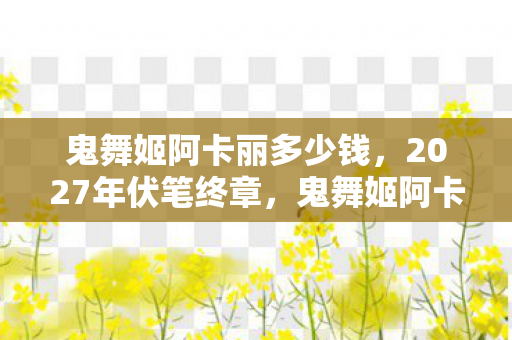 鬼舞姬阿卡丽多少钱,2027年伏笔终章,鬼舞姬阿卡丽见证的别走,让我鼻子一酸 鬼舞姬阿卡丽多少钱,2027年伏笔终章,鬼舞姬阿卡丽见证的别走,让我鼻子一酸