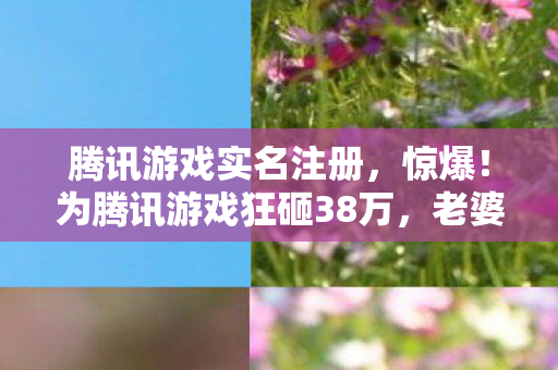 腾讯游戏实名注册，惊爆！为腾讯游戏狂砸38万，老婆签离婚协议，我悔不当初！