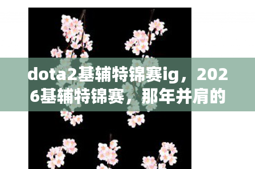 dota2基辅特锦赛ig,2026基辅特锦赛,那年并肩的誓言,如今只剩鼻子一酸的回响 dota2基辅特锦赛ig,2026基辅特锦赛,那年并肩的誓言,如今只剩鼻子一酸的回响
