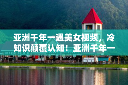亚洲千年一遇美女视频,冷知识颠覆认知!亚洲千年一遇美女竟藏游戏界目瞪口呆炸弹密码 亚洲千年一遇美女视频,冷知识颠覆认知!亚洲千年一遇美女竟藏游戏界目瞪口呆炸弹密码