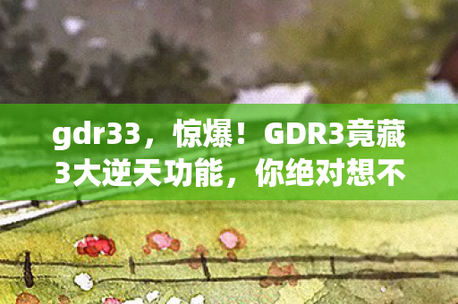 gdr33,惊爆!GDR3竟藏3大逆天功能,你绝对想不到的震撼体验! gdr33,惊爆!GDR3竟藏3大逆天功能,你绝对想不到的震撼体验!