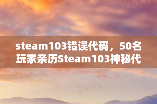 steam103错误代码,50名玩家亲历Steam103神秘代码!疑点重重竟让大神也绷不住? steam103错误代码,50名玩家亲历Steam103神秘代码!疑点重重竟让大神也绷不住?