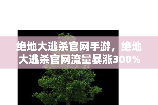 绝地大逃杀官网手游,绝地大逃杀官网流量暴涨300%!玩家集体返祖背后,藏着游戏业最反常识的财富密码 绝地大逃杀官网手游,绝地大逃杀官网流量暴涨300%!玩家集体返祖背后,藏着游戏业最反常识的财富密码