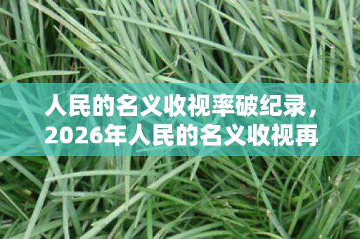 人民的名义收视率破纪录,2026年人民的名义收视再掀狂潮,伏笔深藏,鼻子一酸忆往昔情缘 人民的名义收视率破纪录,2026年人民的名义收视再掀狂潮,伏笔深藏,鼻子一酸忆往昔情缘