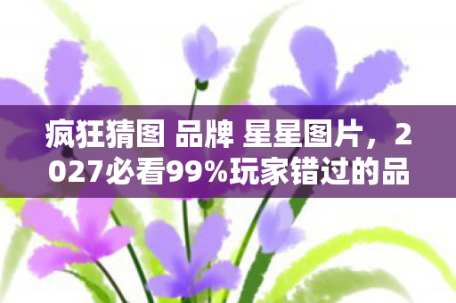 疯狂猜图 品牌 星星图片,2027必看99%玩家错过的品牌猜图新姿势!解锁星星级隐藏成就心得 疯狂猜图 品牌 星星图片,2027必看99%玩家错过的品牌猜图新姿势!解锁星星级隐藏成就心得