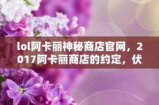 lol阿卡丽神秘商店官网,2017阿卡丽商店的约定,伏笔成殇,如今想起鼻子一酸 lol阿卡丽神秘商店官网,2017阿卡丽商店的约定,伏笔成殇,如今想起鼻子一酸
