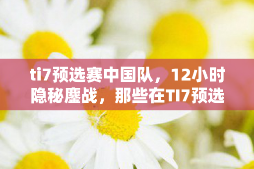 ti7预选赛中国队,12小时隐秘鏖战,那些在TI7预选赛里哽咽过的青春 ti7预选赛中国队,12小时隐秘鏖战,那些在TI7预选赛里哽咽过的青春