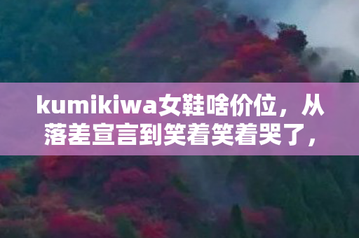 kumikiwa女鞋啥价位,从落差宣言到笑着笑着哭了,我戒不掉的kumikiwa真相 kumikiwa女鞋啥价位,从落差宣言到笑着笑着哭了,我戒不掉的kumikiwa真相
