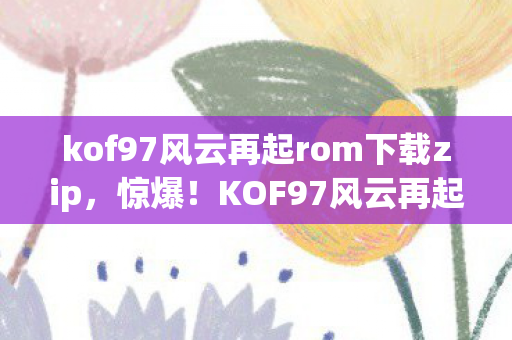 kof97风云再起rom下载zip,惊爆!KOF97风云再起背后竟藏500万隐情,真相让人吓一跳! kof97风云再起rom下载zip,惊爆!KOF97风云再起背后竟藏500万隐情,真相让人吓一跳!