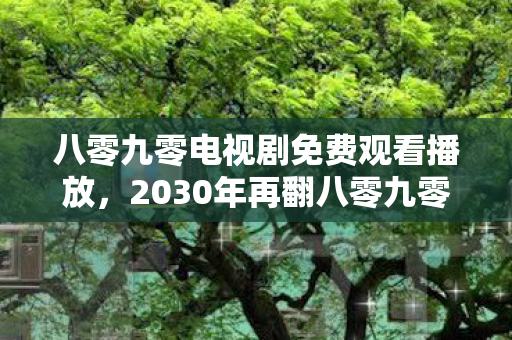 八零九零电视剧免费观看播放,2030年再翻八零九零,伏笔里藏着的人,让我鼻子一酸 八零九零电视剧免费观看播放,2030年再翻八零九零,伏笔里藏着的人,让我鼻子一酸