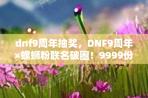 dnf9周年抽奖,DNF9周年×螺蛳粉联名破圈!9999份限定手办让全网玩家集体破防 dnf9周年抽奖,DNF9周年×螺蛳粉联名破圈!9999份限定手办让全网玩家集体破防