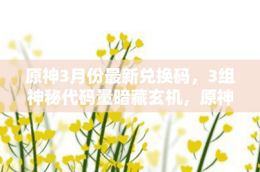 原神3月份最新兑换码,3组神秘代码量暗藏玄机,原神3.1前瞻兑换码让我头皮发麻! 原神3月份最新兑换码,3组神秘代码量暗藏玄机,原神3.1前瞻兑换码让我头皮发麻!
