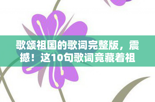歌颂祖国的歌词完整版,震撼!这10句歌词竟藏着祖国腾飞的3大密码,你发现了吗? 歌颂祖国的歌词完整版,震撼!这10句歌词竟藏着祖国腾飞的3大密码,你发现了吗?