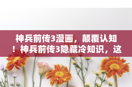 神兵前传3漫画,颠覆认知!神兵前传3隐藏冷知识,这些设定让你目瞪口呆 神兵前传3漫画,颠覆认知!神兵前传3隐藏冷知识,这些设定让你目瞪口呆