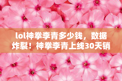 lol神拳李青多少钱,数据炸裂!神拳李青上线30天销量破亿,老IP竟成Z世代精神刚需? lol神拳李青多少钱,数据炸裂!神拳李青上线30天销量破亿,老IP竟成Z世代精神刚需?