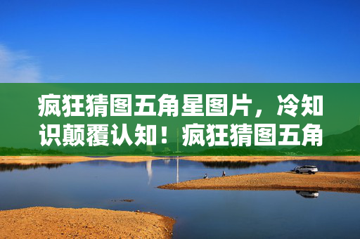 疯狂猜图五角星图片,冷知识颠覆认知!疯狂猜图五角星背后竟藏着目瞪口呆的秘密 疯狂猜图五角星图片,冷知识颠覆认知!疯狂猜图五角星背后竟藏着目瞪口呆的秘密