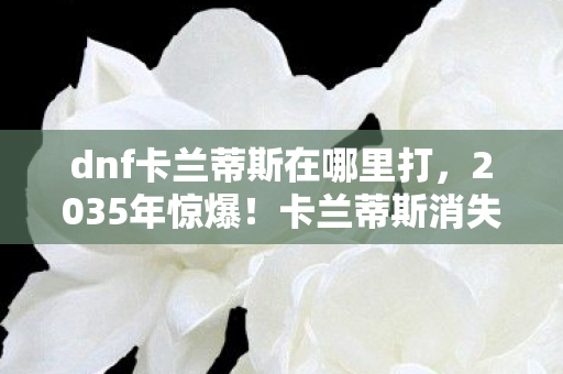 dnf卡兰蒂斯在哪里打,2035年惊爆!卡兰蒂斯消失十年后,竟藏着DNF终极真相? dnf卡兰蒂斯在哪里打,2035年惊爆!卡兰蒂斯消失十年后,竟藏着DNF终极真相?