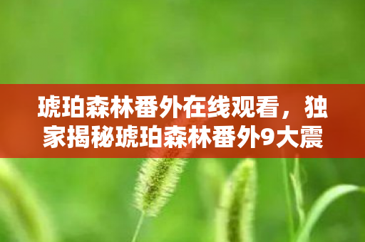 琥珀森林番外在线观看,独家揭秘琥珀森林番外9大震撼体验!错过=落后游戏圈3年心得 琥珀森林番外在线观看,独家揭秘琥珀森林番外9大震撼体验!错过=落后游戏圈3年心得