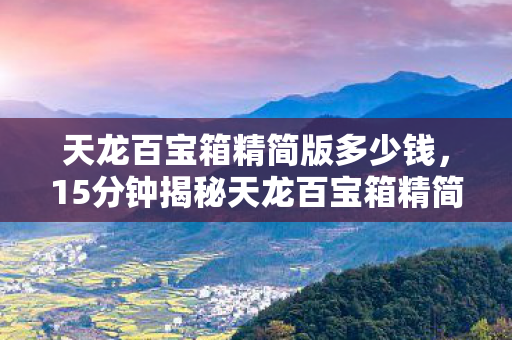天龙百宝箱精简版多少钱,15分钟揭秘天龙百宝箱精简版,从辉煌到沉寂的十年谜局,泪目收场 天龙百宝箱精简版多少钱,15分钟揭秘天龙百宝箱精简版,从辉煌到沉寂的十年谜局,泪目收场