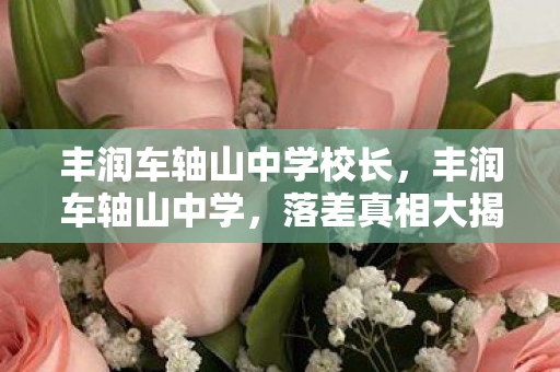 丰润车轴山中学校长,丰润车轴山中学,落差真相大揭秘,笑着骂完却哭了,谁懂啊! 丰润车轴山中学校长,丰润车轴山中学,落差真相大揭秘,笑着骂完却哭了,谁懂啊!