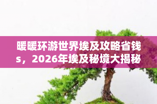 暖暖环游世界埃及攻略省钱s,2026年埃及秘境大揭秘!7大隐藏关卡等你解锁? 暖暖环游世界埃及攻略省钱s,2026年埃及秘境大揭秘!7大隐藏关卡等你解锁?