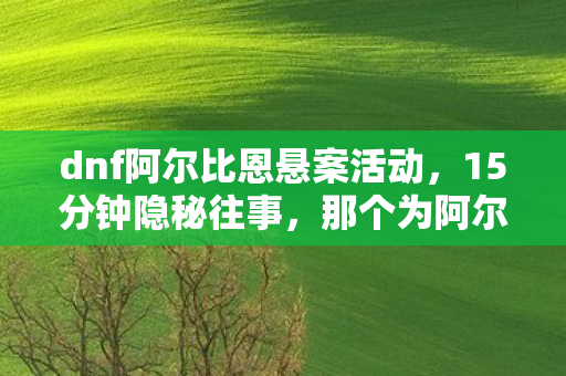 dnf阿尔比恩悬案活动,15分钟隐秘往事,那个为阿尔比恩哽咽的通宵,你还记得吗 dnf阿尔比恩悬案活动,15分钟隐秘往事,那个为阿尔比恩哽咽的通宵,你还记得吗