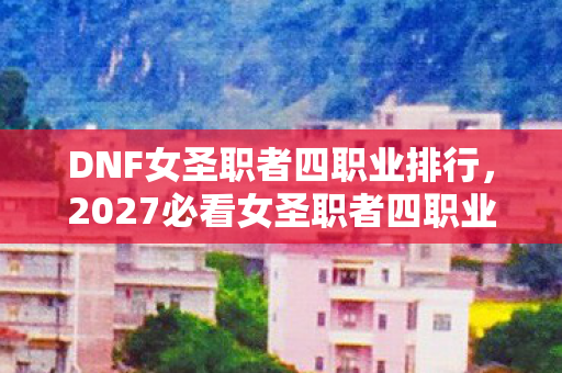 DNF女圣职者四职业排行,2027必看女圣职者四职业强度断层实测!90%玩家选错后悔三年 DNF女圣职者四职业排行,2027必看女圣职者四职业强度断层实测!90%玩家选错后悔三年