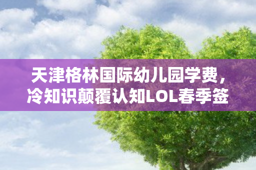 天津格林国际幼儿园学费,冷知识颠覆认知LOL春季签到暗藏十年玄机?老玩家目瞪口呆的真相竟是…… 天津格林国际幼儿园学费,冷知识颠覆认知LOL春季签到暗藏十年玄机?老玩家目瞪口呆的真相竟是……