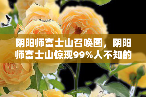 阴阳师富士山召唤图,阴阳师富士山惊现99%人不知的秘境!体验后灵魂都在颤抖! 阴阳师富士山召唤图,阴阳师富士山惊现99%人不知的秘境!体验后灵魂都在颤抖!