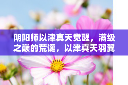 阴阳师以津真天觉醒,满级之巅的荒诞,以津真天羽翼下,灵魂在现实深渊的震颤 阴阳师以津真天觉醒,满级之巅的荒诞,以津真天羽翼下,灵魂在现实深渊的震颤