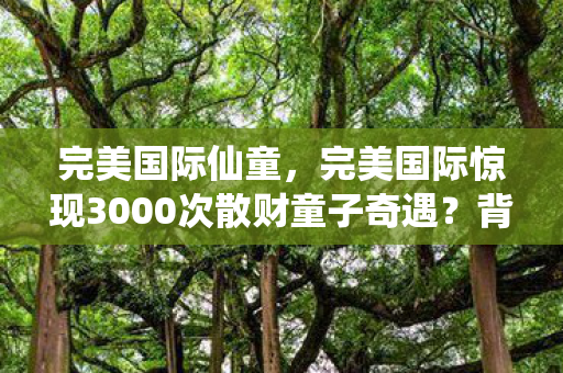 完美国际仙童,完美国际惊现3000次散财童子奇遇?背后真相令人脊背发凉! 完美国际仙童,完美国际惊现3000次散财童子奇遇?背后真相令人脊背发凉!