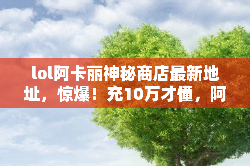 lol阿卡丽神秘商店最新地址，惊爆！充10万才懂，阿卡丽神秘商店5月活动竟藏着钱包屠宰场黑幕！