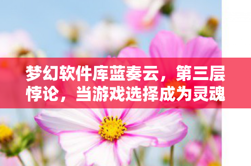 梦幻软件库蓝奏云,第三层悖论,当游戏选择成为灵魂的审判庭,2027年谁在按下重启键? 梦幻软件库蓝奏云,第三层悖论,当游戏选择成为灵魂的审判庭,2027年谁在按下重启键?