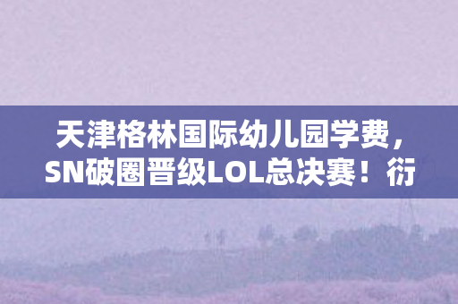 天津格林国际幼儿园学费，SN破圈晋级LOL总决赛！衍生数狂飙，败家玩家周边堆到天花板！