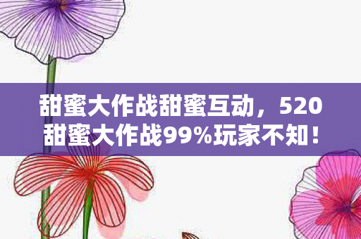 甜蜜大作战甜蜜互动，520甜蜜大作战99%玩家不知！隐藏数值暗改让甜蜜值暴涨300%！