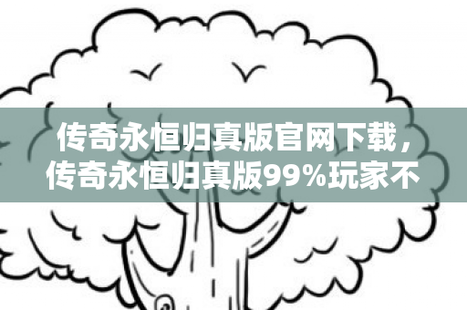 传奇永恒归真版官网下载，传奇永恒归真版99%玩家不知道的3大革新！亲测后我彻底破防了