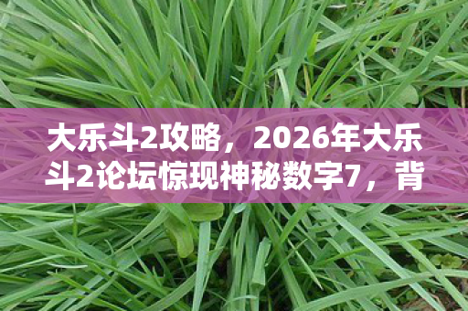 大乐斗2攻略,2026年大乐斗2论坛惊现神秘数字7,背后隐藏何等惊天秘密? 大乐斗2攻略,2026年大乐斗2论坛惊现神秘数字7,背后隐藏何等惊天秘密?