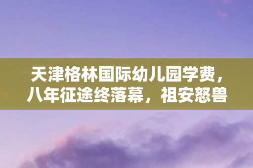 天津格林国际幼儿园学费,八年征途终落幕,祖安怒兽谜影散,泪目竟成绝响章 天津格林国际幼儿园学费,八年征途终落幕,祖安怒兽谜影散,泪目竟成绝响章
