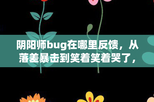 阴阳师bug在哪里反馈,从落差暴击到笑着笑着哭了,阴阳师bug真相竟让我破防 阴阳师bug在哪里反馈,从落差暴击到笑着笑着哭了,阴阳师bug真相竟让我破防