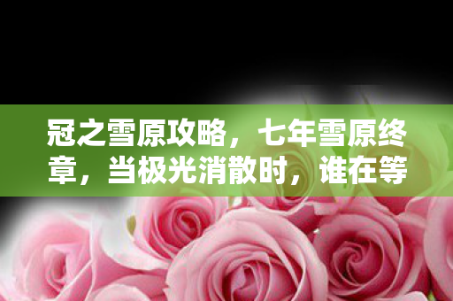 冠之雪原攻略,七年雪原终章,当极光消散时,谁在等一个永远不亮的NPC? 冠之雪原攻略,七年雪原终章,当极光消散时,谁在等一个永远不亮的NPC?