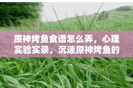 沉迷原神烤鱼背后的细思极恐自我麻醉图片