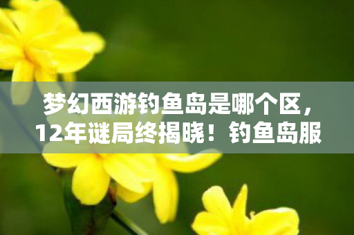 梦幻西游钓鱼岛是哪个区,12年谜局终揭晓!钓鱼岛服务器死亡名单曝光,泪目真相竟藏于此 梦幻西游钓鱼岛是哪个区,12年谜局终揭晓!钓鱼岛服务器死亡名单曝光,泪目真相竟藏于此