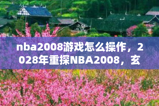 nba2008游戏怎么操作,2028年重探NBA2008,玄机暗藏的沉默岁月,究竟给了我什么? nba2008游戏怎么操作,2028年重探NBA2008,玄机暗藏的沉默岁月,究竟给了我什么?