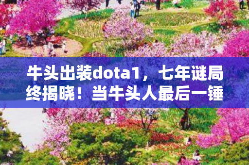 牛头出装dota1,七年谜局终揭晓!当牛头人最后一锤砸碎服务器,老玩家集体泪目 牛头出装dota1,七年谜局终揭晓!当牛头人最后一锤砸碎服务器,老玩家集体泪目