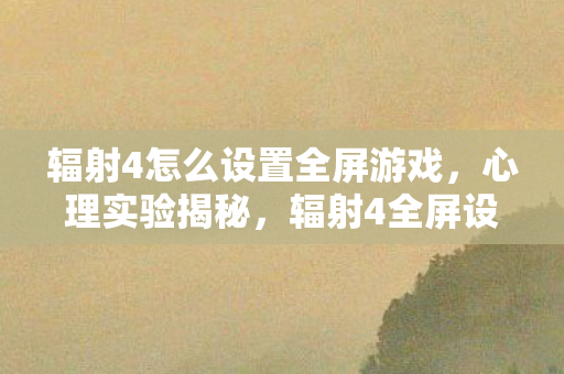 辐射4怎么设置全屏游戏,心理实验揭秘,辐射4全屏设置如何让你沉迷?细思极恐! 辐射4怎么设置全屏游戏,心理实验揭秘,辐射4全屏设置如何让你沉迷?细思极恐!