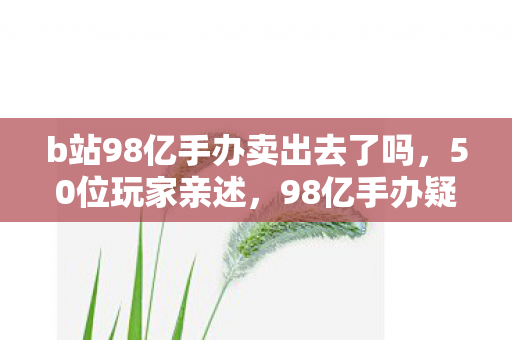 b站98亿手办卖出去了吗,50位玩家亲述,98亿手办疑云背后,这操作谁看了不绷不住? b站98亿手办卖出去了吗,50位玩家亲述,98亿手办疑云背后,这操作谁看了不绷不住?