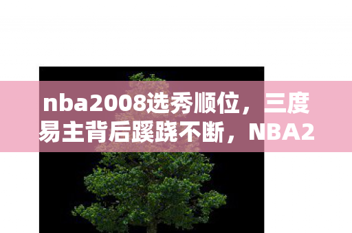 nba2008选秀顺位,三度易主背后蹊跷不断,NBA2008选秀真相让人后背发凉 nba2008选秀顺位,三度易主背后蹊跷不断,NBA2008选秀真相让人后背发凉